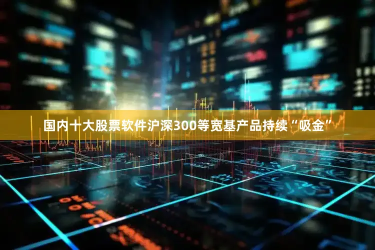 国内十大股票软件沪深300等宽基产品持续“吸金”