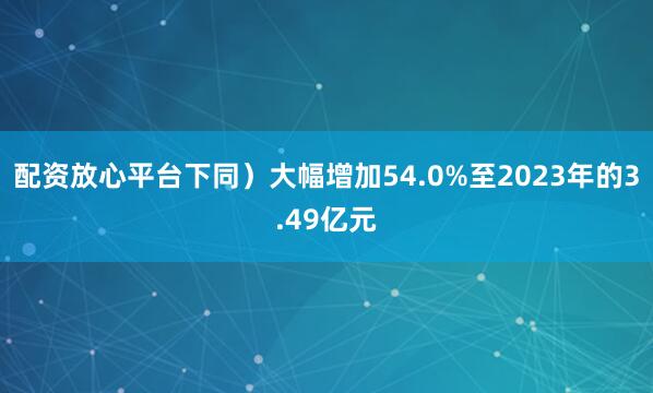 配资放心平台下同）大幅增加54.0%至2023年的3.49亿元